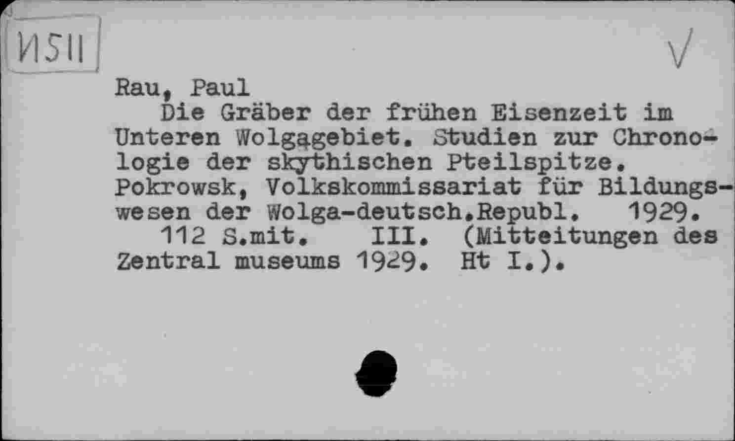 ﻿Rau, Paul
Die Gräber der frühen Eisenzeit im Unteren Wolgq.gebiet. Studien zur Chronologie der skjrthischen Pteilspitze. Pokrowsk, Volkskommissariat für Bildungs wesen der Wolga-deutsch.Republ. 1929.
112 S.mit. III. (Mitteitungen des Zentral museums 1929. Ht I.).